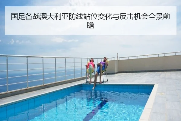 国足备战澳大利亚防线站位变化与反击机会全景前瞻