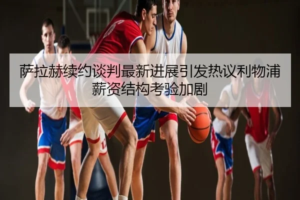 萨拉赫续约谈判最新进展引发热议利物浦薪资结构考验加剧