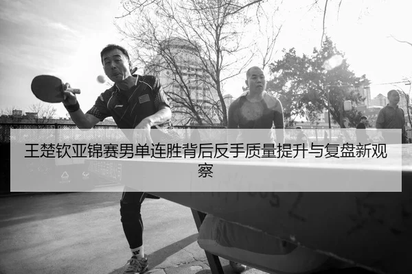 王楚钦亚锦赛男单连胜背后反手质量提升与复盘新观察