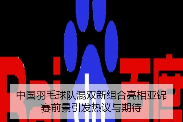 中国羽毛球队混双新组合亮相亚锦赛前景引发热议与期待