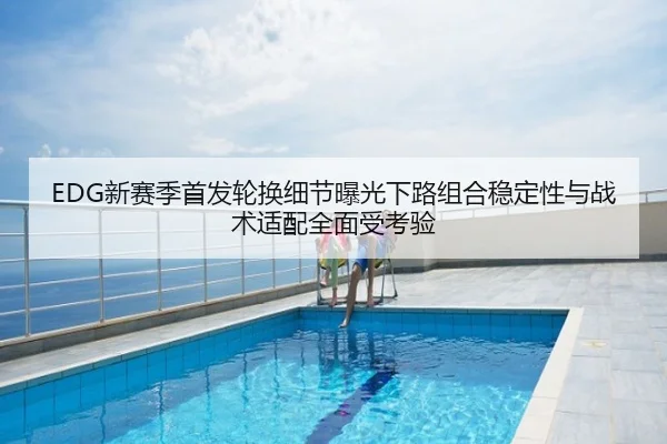 EDG新赛季首发轮换细节曝光下路组合稳定性与战术适配全面受考验